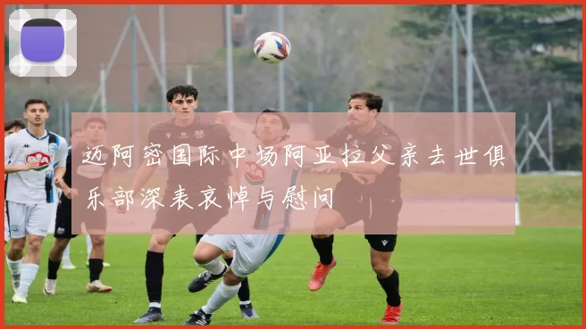 迈阿密国际中场阿亚拉父亲去世俱乐部深表哀悼与慰问