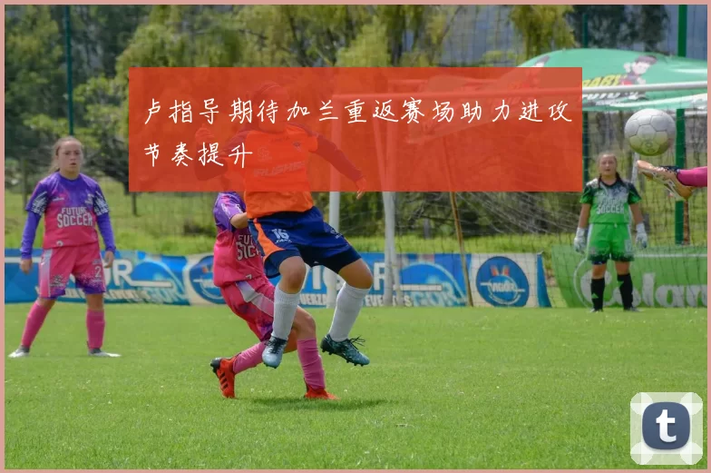 卢指导期待加兰重返赛场助力进攻节奏提升