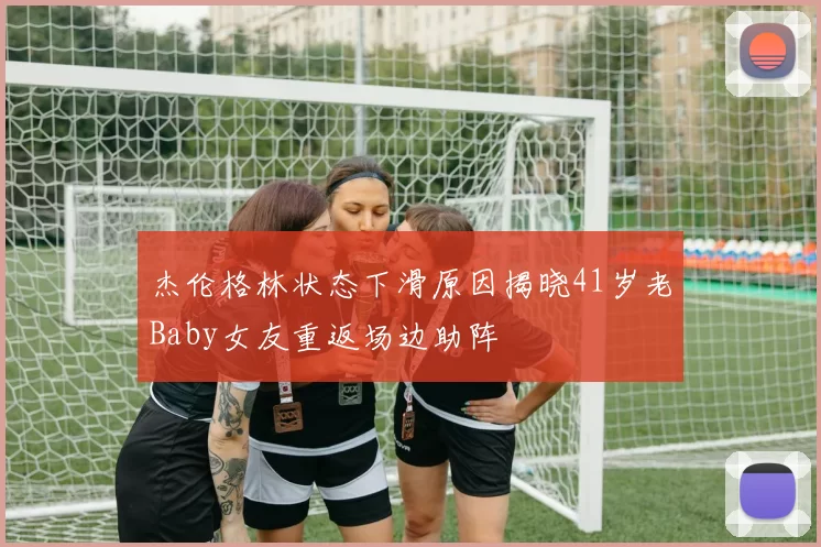 杰伦格林状态下滑原因揭晓41岁老Baby女友重返场边助阵