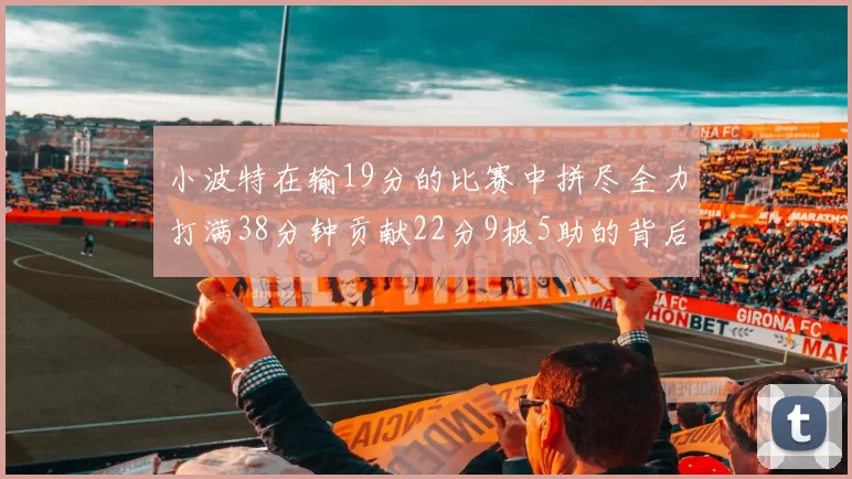 小波特在输19分的比赛中拼尽全力打满38分钟贡献22分9板5助的背后原因分析
