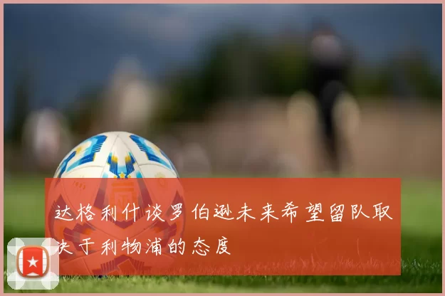 达格利什谈罗伯逊未来希望留队取决于利物浦的态度