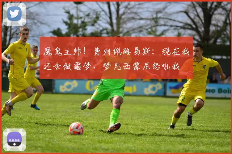 魔鬼主帅！费利佩路易斯：现在我还会做噩梦，梦见西蒙尼怒吼我