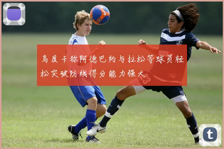 乌度卡称阿德巴约与拉松等球员轻松突破防线得分能力强大