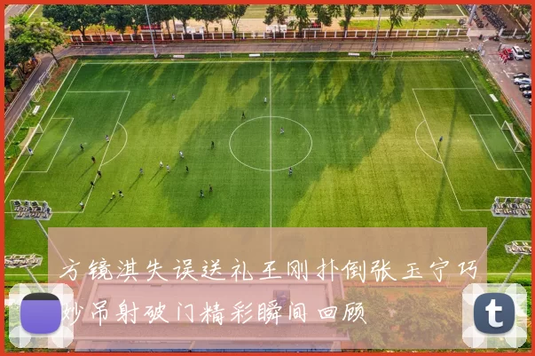 方镜淇失误送礼王刚扑倒张玉宁巧妙吊射破门精彩瞬间回顾