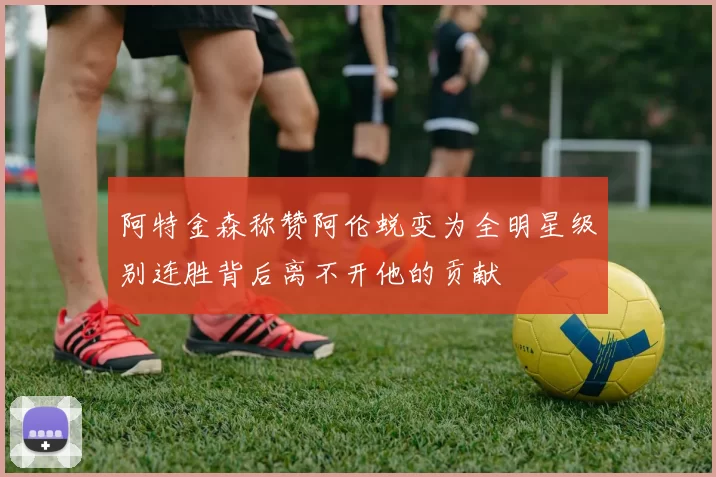 阿特金森称赞阿伦蜕变为全明星级别连胜背后离不开他的贡献