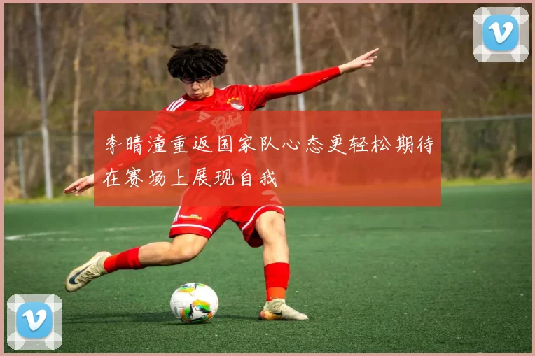 李晴潼重返国家队心态更轻松期待在赛场上展现自我