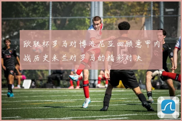 欧联杯罗马对博洛尼亚回顾意甲内战历史米兰对罗马的精彩对决
