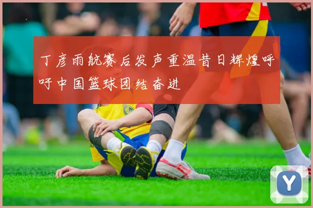 丁彦雨航赛后发声重温昔日辉煌呼吁中国篮球团结奋进