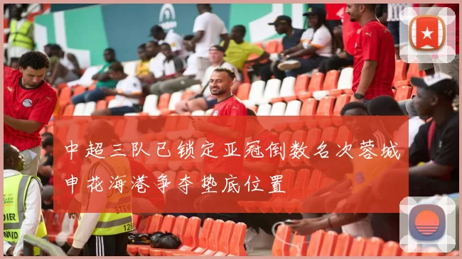 中超三队已锁定亚冠倒数名次蓉城申花海港争夺垫底位置