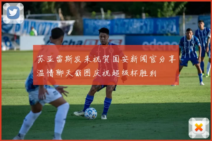 苏亚雷斯发来祝贺国安新闻官分享温情聊天截图庆祝超级杯胜利