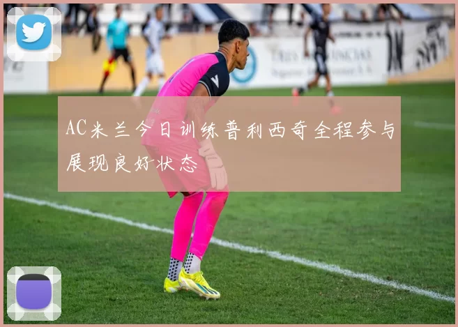 AC米兰今日训练普利西奇全程参与展现良好状态