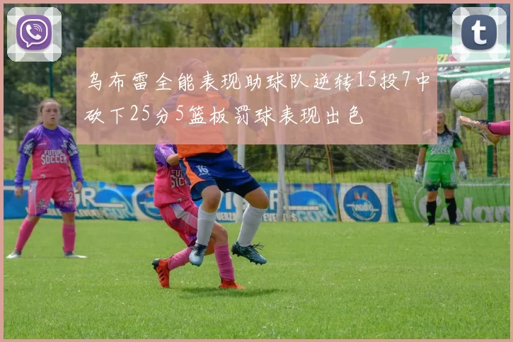 乌布雷全能表现助球队逆转15投7中砍下25分5篮板罚球表现出色