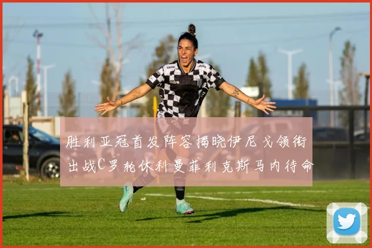 胜利亚冠首发阵容揭晓伊尼戈领衔出战C罗轮休科曼菲利克斯马内待命