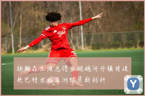 杨瀚森生涯总得分超越河升镇将追赶巴特尔成亚洲球员新标杆