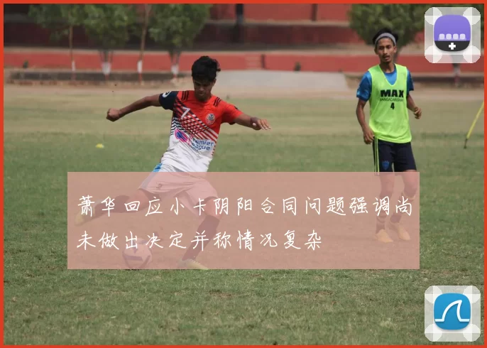 萧华回应小卡阴阳合同问题强调尚未做出决定并称情况复杂
