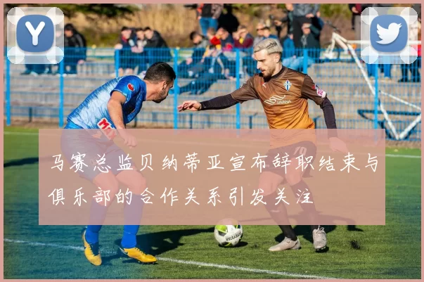 马赛总监贝纳蒂亚宣布辞职结束与俱乐部的合作关系引发关注