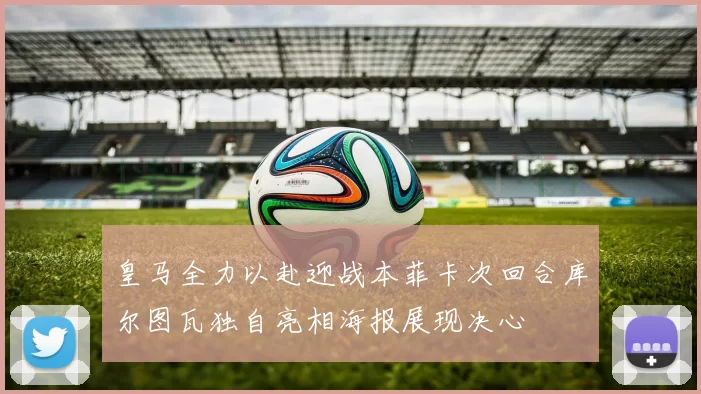 皇马全力以赴迎战本菲卡次回合库尔图瓦独自亮相海报展现决心