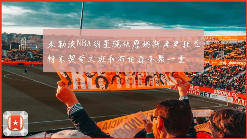 米勒谈NBA明星现状詹姆斯库里杜兰特东契奇文班和布伦森齐聚一堂