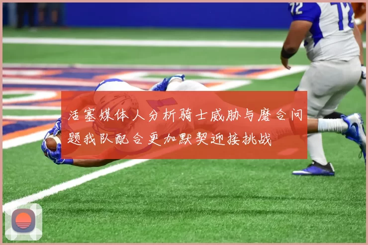 活塞媒体人分析骑士威胁与磨合问题我队配合更加默契迎接挑战