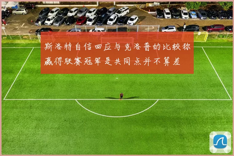 斯洛特自信回应与克洛普的比较称赢得联赛冠军是共同点并不算差