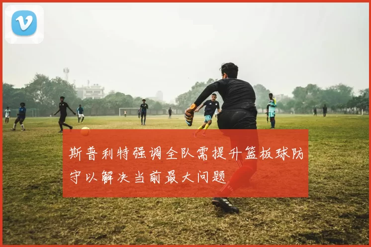斯普利特强调全队需提升篮板球防守以解决当前最大问题