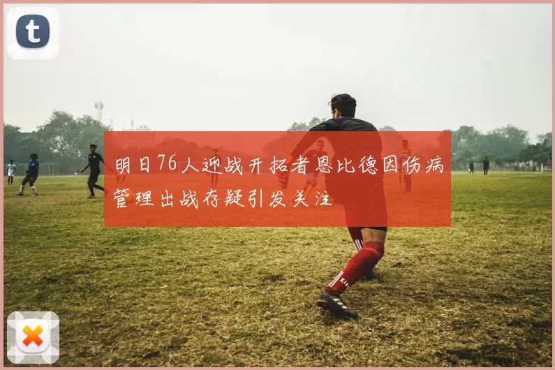 明日76人迎战开拓者恩比德因伤病管理出战存疑引发关注
