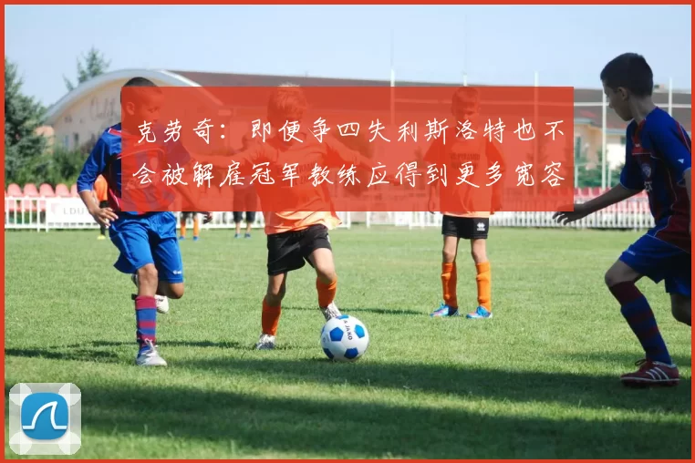 克劳奇：即便争四失利斯洛特也不会被解雇冠军教练应得到更多宽容与理解