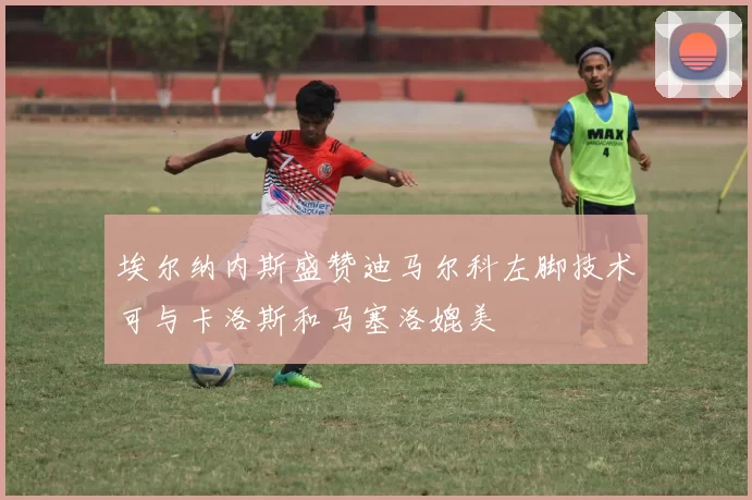 埃尔纳内斯盛赞迪马尔科左脚技术可与卡洛斯和马塞洛媲美