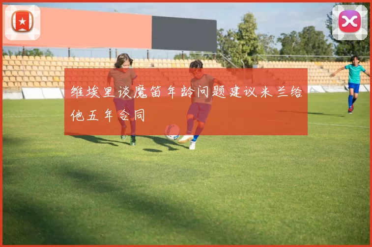 维埃里谈魔笛年龄问题建议米兰给他五年合同