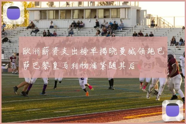 欧洲薪资支出榜单揭晓曼城领跑巴萨巴黎皇马利物浦紧随其后