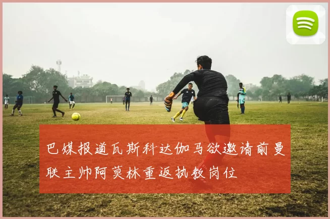 巴媒报道瓦斯科达伽马欲邀请前曼联主帅阿莫林重返执教岗位