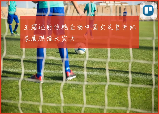 王霜远射惊艳全场中国女足首开纪录展现强大实力